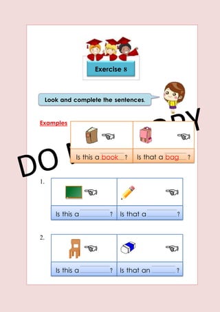 Is this a ? Is that a ?
Is this a ? Is that an ?
Examples
1.
2.
Exercise 8
Look and complete the sentences.
Is this a book ? Is that a bag ?
 