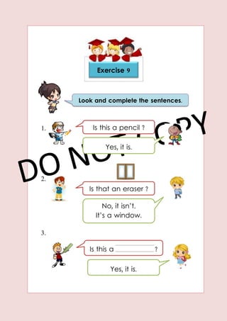 1.
2.
3.
Exercise 9
Look and complete the sentences.
Is this a pencil ?
Yes, it is.
Is that an eraser ?
No, it isn’t.
It’s a window.
Is this a ?
Yes, it is.
 