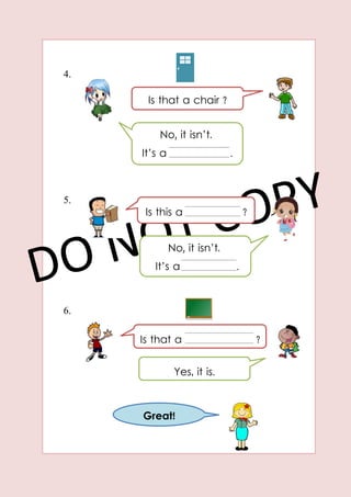 4.
5.
6.
Is that a chair ?
?
No, it isn’t.
It’s a .
Is this a ?
No, it isn’t.
It’s a .
Is that a ?
Yes, it is.
Great!
 