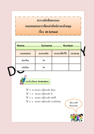 ได้ 9 - 10 คะแนน อยู่ในระดับ ดีมาก
ได้ 7 - 8 คะแนน อยู่ในระดับ ดี
ได้ 5 - 6 คะแนน อยู่ในระดับ พอใช้
ได้ 0 - 4 คะแนน อยู่ในระดับ ควรปรับปรุง
ตำรำงบันทึกคะแนน
แบบทดสอบกำรเขียนคำศัพท์ภำษำอังกฤษ
เรื่อง At School
เพื่อน ๆ ทำได้
กี่คะแนนครับ
Name………………. Surname………… Number……..
แบบทดสอบ
ก่อนเรียน
หลังเรียน
คะแนนเต็ม
10
10
คะแนนที่ทำได้ หมำยเหตุ
กำรประเมินผล (Evaluation)
 