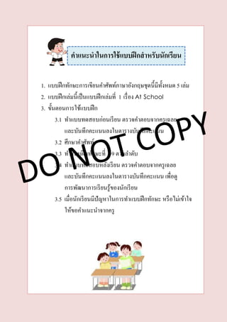 1. แบบฝึกทักษะการเขียนคาศัพท์ภาษาอังกฤษชุดนี้มีทั้งหมด 5 เล่ม
2. แบบฝึกเล่มนี้เป็นแบบฝึกเล่มที่ 1 เรื่อง At School
3. ขั้นตอนการใช้แบบฝึก
3.1 ทาแบบทดสอบก่อนเรียน ตรวจคาตอบจากครูเฉลย
และบันทึกคะแนนลงในตารางบันทึกคะแนน
3.2 ศึกษาคาศัพท์
3.3 ทาแบบฝึกทักษะที่ 1-9 ตามลาดับ
3.4 ทาแบบทดสอบหลังเรียน ตรวจคาตอบจากครูเฉลย
และบันทึกคะแนนลงในตารางบันทึกคะแนน เพื่อดู
การพัฒนาการเรียนรู้ของนักเรียน
3.5 เมื่อนักเรียนมีปัญหาในการทาแบบฝึกทักษะ หรือไม่เข้าใจ
ให้ขอคาแนะนาจากครู
คำแนะนำในกำรใช้แบบฝึกสำหรับนักเรียน
 