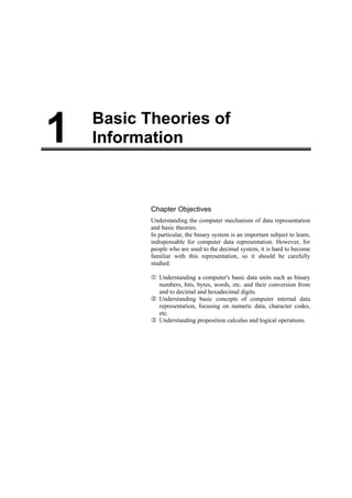 1   Basic Theories of
    Information



           Chapter Objectives
           Understanding the computer mechanism of data representation
           and basic theories.
           In particular, the binary system is an important subject to learn,
           indispensable for computer data representation. However, for
           people who are used to the decimal system, it is hard to become
           familiar with this representation, so it should be carefully
           studied.

              Understanding a computer's basic data units such as binary
              numbers, bits, bytes, words, etc. and their conversion from
              and to decimal and hexadecimal digits.
              Understanding basic concepts of computer internal data
              representation, focusing on numeric data, character codes,
              etc.
              Understanding proposition calculus and logical operations.
 