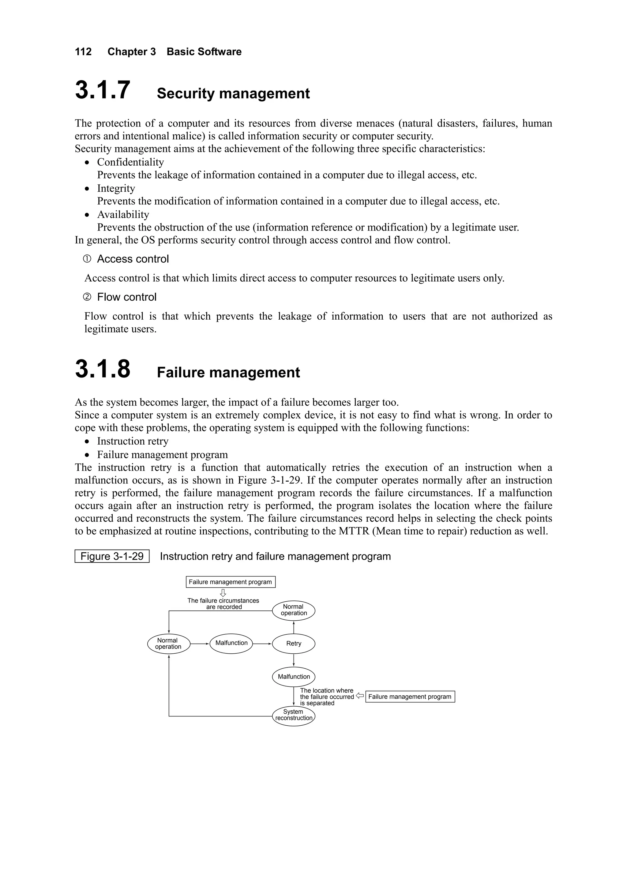 112 Chapter 3 Basic Software
3.1.7 Security management
The protection of a computer and its resources from diverse menaces (natural disasters, failures, human
errors and intentional malice) is called information security or computer security.
Security management aims at the achievement of the following three specific characteristics:
• Confidentiality
Prevents the leakage of information contained in a computer due to illegal access, etc.
• Integrity
Prevents the modification of information contained in a computer due to illegal access, etc.
• Availability
Prevents the obstruction of the use (information reference or modification) by a legitimate user.
In general, the OS performs security control through access control and flow control.
Access control
Access control is that which limits direct access to computer resources to legitimate users only.
Flow control
Flow control is that which prevents the leakage of information to users that are not authorized as
legitimate users.
3.1.8 Failure management
As the system becomes larger, the impact of a failure becomes larger too.
Since a computer system is an extremely complex device, it is not easy to find what is wrong. In order to
cope with these problems, the operating system is equipped with the following functions:
• Instruction retry
• Failure management program
The instruction retry is a function that automatically retries the execution of an instruction when a
malfunction occurs, as is shown in Figure 3-1-29. If the computer operates normally after an instruction
retry is performed, the failure management program records the failure circumstances. If a malfunction
occurs again after an instruction retry is performed, the program isolates the location where the failure
occurred and reconstructs the system. The failure circumstances record helps in selecting the check points
to be emphasized at routine inspections, contributing to the MTTR (Mean time to repair) reduction as well.
Figure 3-1-29 Instruction retry and failure management program
Normal
operation
Malfunction
Failure management program
The failure circumstances
are recorded
Retry
The location where
the failure occurred
is separated
System
reconstruction
Normal
operation
Malfunction
Failure management program
 