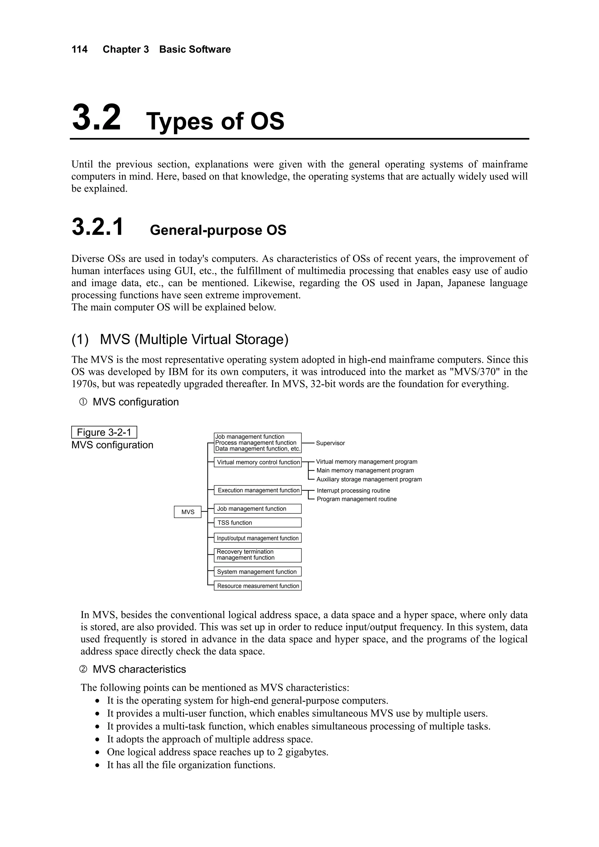 114 Chapter 3 Basic Software
3.2 Types of OS
Until the previous section, explanations were given with the general operating systems of mainframe
computers in mind. Here, based on that knowledge, the operating systems that are actually widely used will
be explained.
3.2.1 General-purpose OS
Diverse OSs are used in today's computers. As characteristics of OSs of recent years, the improvement of
human interfaces using GUI, etc., the fulfillment of multimedia processing that enables easy use of audio
and image data, etc., can be mentioned. Likewise, regarding the OS used in Japan, Japanese language
processing functions have seen extreme improvement.
The main computer OS will be explained below.
(1) MVS (Multiple Virtual Storage)
The MVS is the most representative operating system adopted in high-end mainframe computers. Since this
OS was developed by IBM for its own computers, it was introduced into the market as "MVS/370" in the
1970s, but was repeatedly upgraded thereafter. In MVS, 32-bit words are the foundation for everything.
MVS configuration
Figure 3-2-1
MVS configuration
Job management function
Process management function
Data management function, etc.
MVS
Virtual memory control function
TSS function
Input/output management function
Execution management function
Job management function
Supervisor
Virtual memory management program
Main memory management program
Auxiliary storage management program
Interrupt processing routine
Program management routine
Recovery termination
management function
System management function
Resource measurement function
In MVS, besides the conventional logical address space, a data space and a hyper space, where only data
is stored, are also provided. This was set up in order to reduce input/output frequency. In this system, data
used frequently is stored in advance in the data space and hyper space, and the programs of the logical
address space directly check the data space.
MVS characteristics
The following points can be mentioned as MVS characteristics:
• It is the operating system for high-end general-purpose computers.
• It provides a multi-user function, which enables simultaneous MVS use by multiple users.
• It provides a multi-task function, which enables simultaneous processing of multiple tasks.
• It adopts the approach of multiple address space.
• One logical address space reaches up to 2 gigabytes.
• It has all the file organization functions.
 