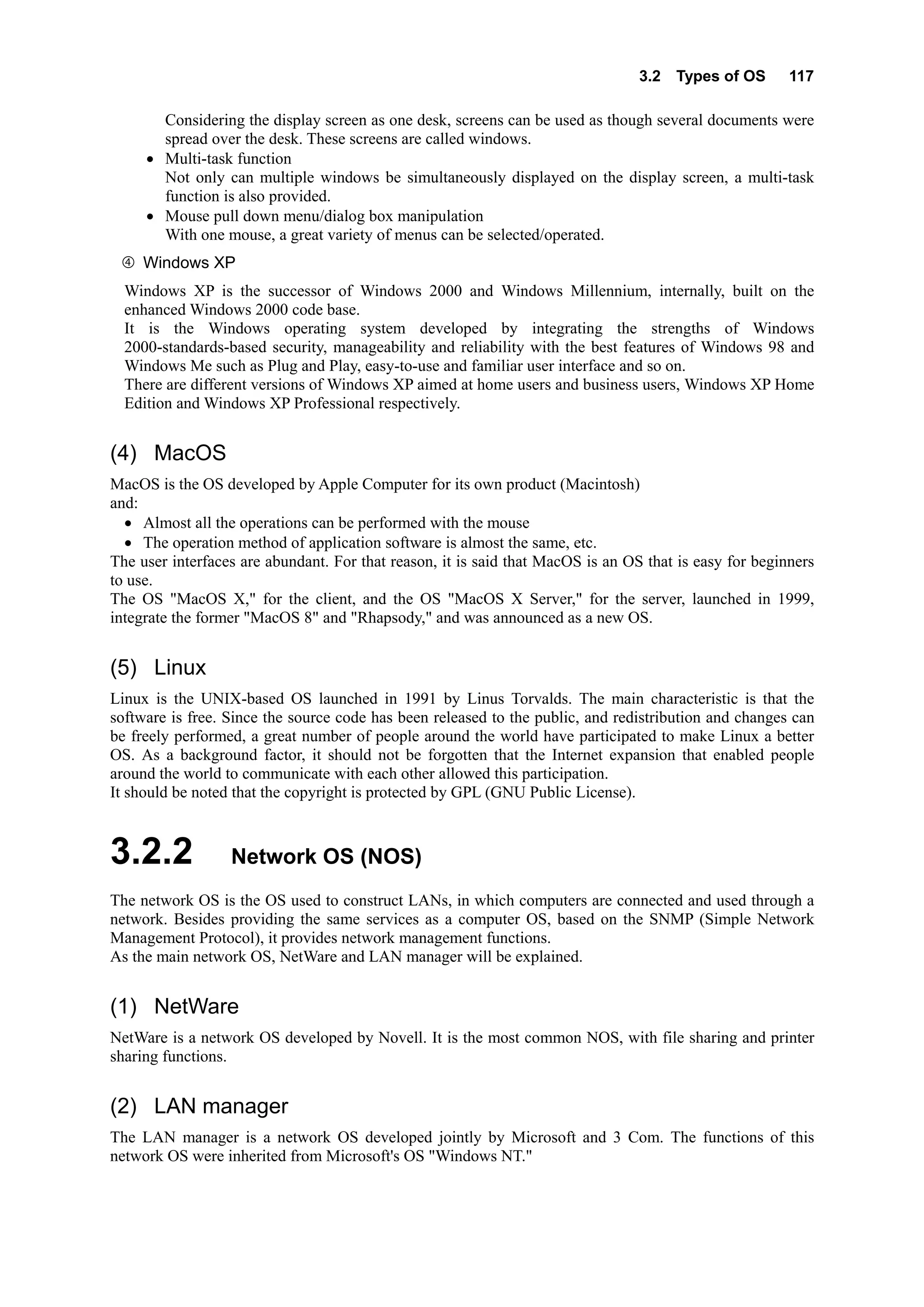 3.2 Types of OS 117
Considering the display screen as one desk, screens can be used as though several documents were
spread over the desk. These screens are called windows.
• Multi-task function
Not only can multiple windows be simultaneously displayed on the display screen, a multi-task
function is also provided.
• Mouse pull down menu/dialog box manipulation
With one mouse, a great variety of menus can be selected/operated.
Windows XP
Windows XP is the successor of Windows 2000 and Windows Millennium, internally, built on the
enhanced Windows 2000 code base.
It is the Windows operating system developed by integrating the strengths of Windows
2000-standards-based security, manageability and reliability with the best features of Windows 98 and
Windows Me such as Plug and Play, easy-to-use and familiar user interface and so on.
There are different versions of Windows XP aimed at home users and business users, Windows XP Home
Edition and Windows XP Professional respectively.
(4) MacOS
MacOS is the OS developed by Apple Computer for its own product (Macintosh)
and:
• Almost all the operations can be performed with the mouse
• The operation method of application software is almost the same, etc.
The user interfaces are abundant. For that reason, it is said that MacOS is an OS that is easy for beginners
to use.
The OS "MacOS X," for the client, and the OS "MacOS X Server," for the server, launched in 1999,
integrate the former "MacOS 8" and "Rhapsody," and was announced as a new OS.
(5) Linux
Linux is the UNIX-based OS launched in 1991 by Linus Torvalds. The main characteristic is that the
software is free. Since the source code has been released to the public, and redistribution and changes can
be freely performed, a great number of people around the world have participated to make Linux a better
OS. As a background factor, it should not be forgotten that the Internet expansion that enabled people
around the world to communicate with each other allowed this participation.
It should be noted that the copyright is protected by GPL (GNU Public License).
3.2.2 Network OS (NOS)
The network OS is the OS used to construct LANs, in which computers are connected and used through a
network. Besides providing the same services as a computer OS, based on the SNMP (Simple Network
Management Protocol), it provides network management functions.
As the main network OS, NetWare and LAN manager will be explained.
(1) NetWare
NetWare is a network OS developed by Novell. It is the most common NOS, with file sharing and printer
sharing functions.
(2) LAN manager
The LAN manager is a network OS developed jointly by Microsoft and 3 Com. The functions of this
network OS were inherited from Microsoft's OS "Windows NT."
 