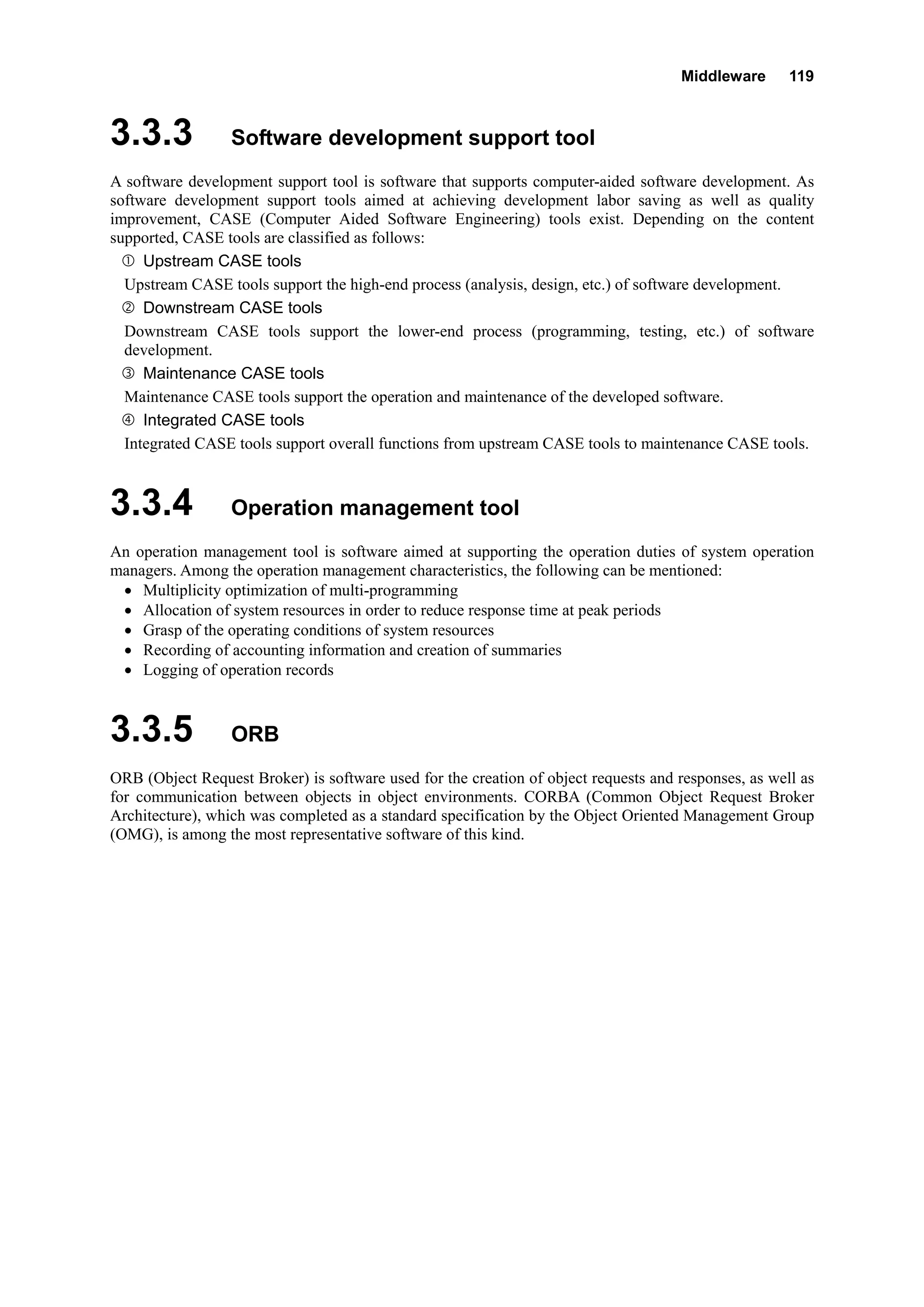 Middleware 119
3.3.3 Software development support tool
A software development support tool is software that supports computer-aided software development. As
software development support tools aimed at achieving development labor saving as well as quality
improvement, CASE (Computer Aided Software Engineering) tools exist. Depending on the content
supported, CASE tools are classified as follows:
Upstream CASE tools
Upstream CASE tools support the high-end process (analysis, design, etc.) of software development.
Downstream CASE tools
Downstream CASE tools support the lower-end process (programming, testing, etc.) of software
development.
Maintenance CASE tools
Maintenance CASE tools support the operation and maintenance of the developed software.
Integrated CASE tools
Integrated CASE tools support overall functions from upstream CASE tools to maintenance CASE tools.
3.3.4 Operation management tool
An operation management tool is software aimed at supporting the operation duties of system operation
managers. Among the operation management characteristics, the following can be mentioned:
• Multiplicity optimization of multi-programming
• Allocation of system resources in order to reduce response time at peak periods
• Grasp of the operating conditions of system resources
• Recording of accounting information and creation of summaries
• Logging of operation records
3.3.5 ORB
ORB (Object Request Broker) is software used for the creation of object requests and responses, as well as
for communication between objects in object environments. CORBA (Common Object Request Broker
Architecture), which was completed as a standard specification by the Object Oriented Management Group
(OMG), is among the most representative software of this kind.
 