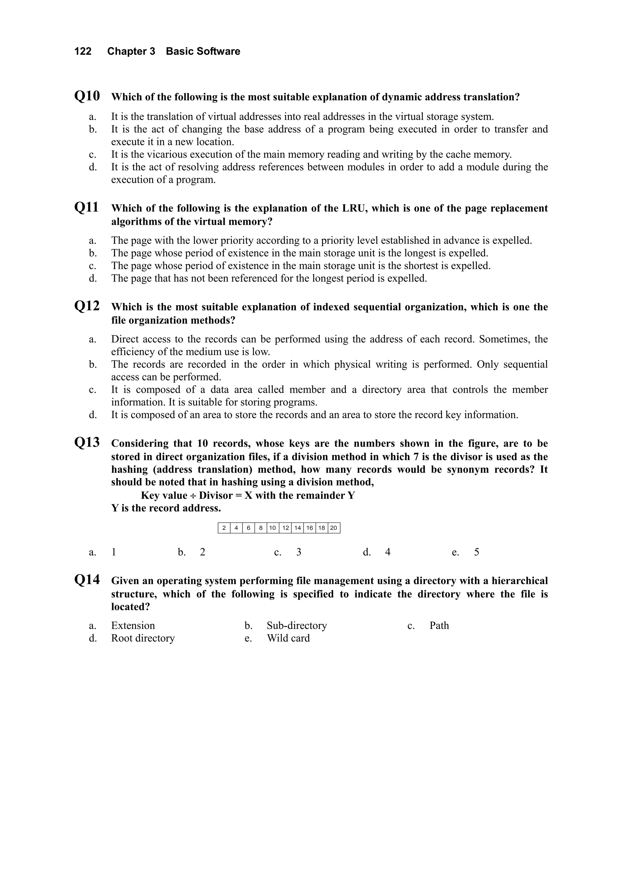 122 Chapter 3 Basic Software
Q10 Which of the following is the most suitable explanation of dynamic address translation?
a. It is the translation of virtual addresses into real addresses in the virtual storage system.
b. It is the act of changing the base address of a program being executed in order to transfer and
execute it in a new location.
c. It is the vicarious execution of the main memory reading and writing by the cache memory.
d. It is the act of resolving address references between modules in order to add a module during the
execution of a program.
Q11 Which of the following is the explanation of the LRU, which is one of the page replacement
algorithms of the virtual memory?
a. The page with the lower priority according to a priority level established in advance is expelled.
b. The page whose period of existence in the main storage unit is the longest is expelled.
c. The page whose period of existence in the main storage unit is the shortest is expelled.
d. The page that has not been referenced for the longest period is expelled.
Q12 Which is the most suitable explanation of indexed sequential organization, which is one the
file organization methods?
a. Direct access to the records can be performed using the address of each record. Sometimes, the
efficiency of the medium use is low.
b. The records are recorded in the order in which physical writing is performed. Only sequential
access can be performed.
c. It is composed of a data area called member and a directory area that controls the member
information. It is suitable for storing programs.
d. It is composed of an area to store the records and an area to store the record key information.
Q13 Considering that 10 records, whose keys are the numbers shown in the figure, are to be
stored in direct organization files, if a division method in which 7 is the divisor is used as the
hashing (address translation) method, how many records would be synonym records? It
should be noted that in hashing using a division method,
Key value ÷ Divisor = X with the remainder Y
Y is the record address.
2  4  6  8 10 12 14 16 18 20
a. 1 b. 2 c. 3 d. 4 e. 5
Q14 Given an operating system performing file management using a directory with a hierarchical
structure, which of the following is specified to indicate the directory where the file is
located?
a. Extension b. Sub-directory c. Path
d. Root directory e. Wild card
 
