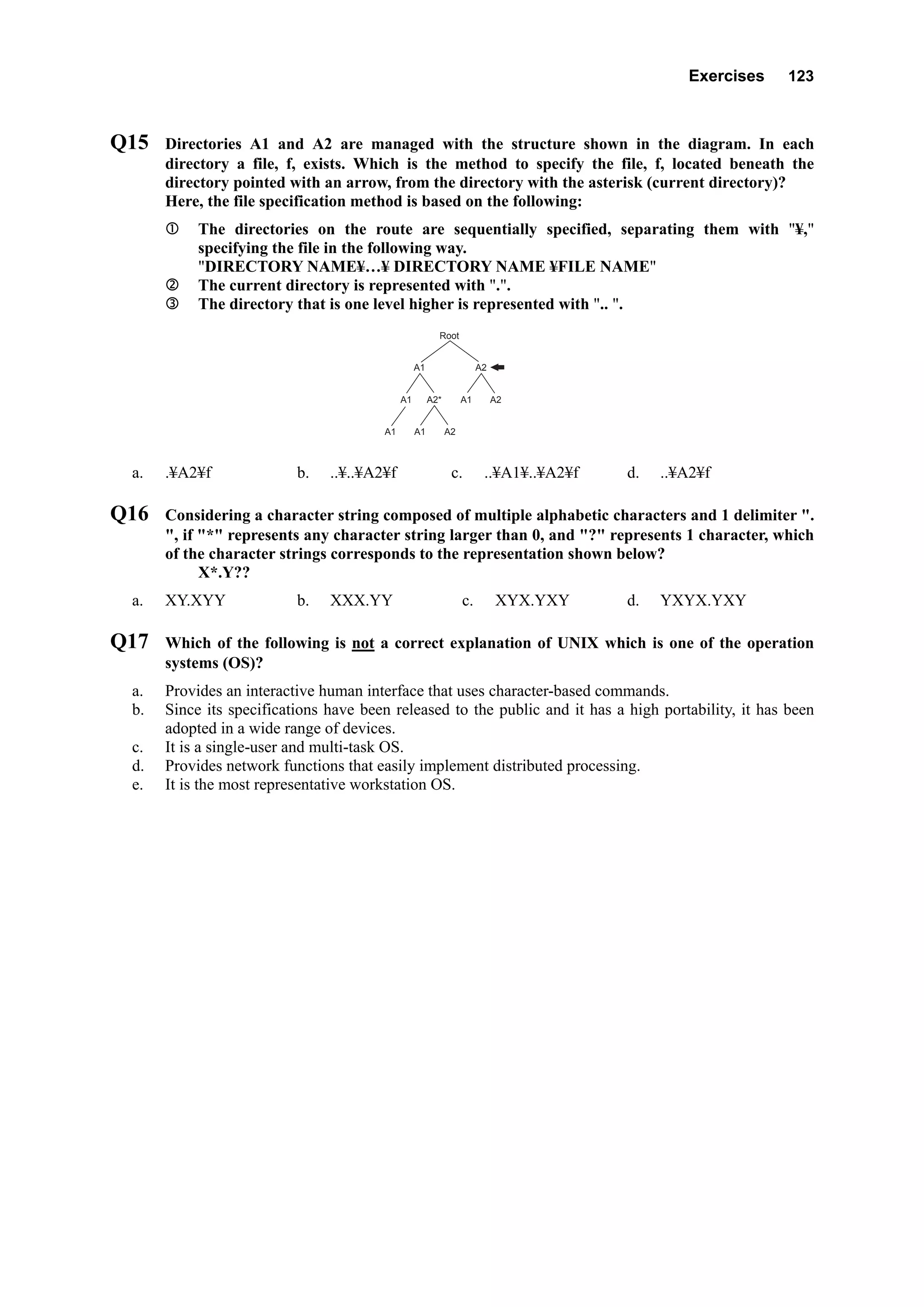 Exercises 123
Q15 Directories A1 and A2 are managed with the structure shown in the diagram. In each
directory a file, f, exists. Which is the method to specify the file, f, located beneath the
directory pointed with an arrow, from the directory with the asterisk (current directory)?
Here, the file specification method is based on the following:
The directories on the route are sequentially specified, separating them with "¥,"
specifying the file in the following way.
"DIRECTORY NAME¥…¥ DIRECTORY NAME ¥FILE NAME"
The current directory is represented with ".".
The directory that is one level higher is represented with ".. ".
Root
A2A1
A2A1
A1 A1 A2
A1A2*
a. .¥A2¥f b. ..¥..¥A2¥f c. ..¥A1¥..¥A2¥f d. ..¥A2¥f
Q16 Considering a character string composed of multiple alphabetic characters and 1 delimiter ".
", if "*" represents any character string larger than 0, and "?" represents 1 character, which
of the character strings corresponds to the representation shown below?
X*.Y??
a. XY.XYY b. XXX.YY c. XYX.YXY d. YXYX.YXY
Q17 Which of the following is not a correct explanation of UNIX which is one of the operation
systems (OS)?
a. Provides an interactive human interface that uses character-based commands.
b. Since its specifications have been released to the public and it has a high portability, it has been
adopted in a wide range of devices.
c. It is a single-user and multi-task OS.
d. Provides network functions that easily implement distributed processing.
e. It is the most representative workstation OS.
 
