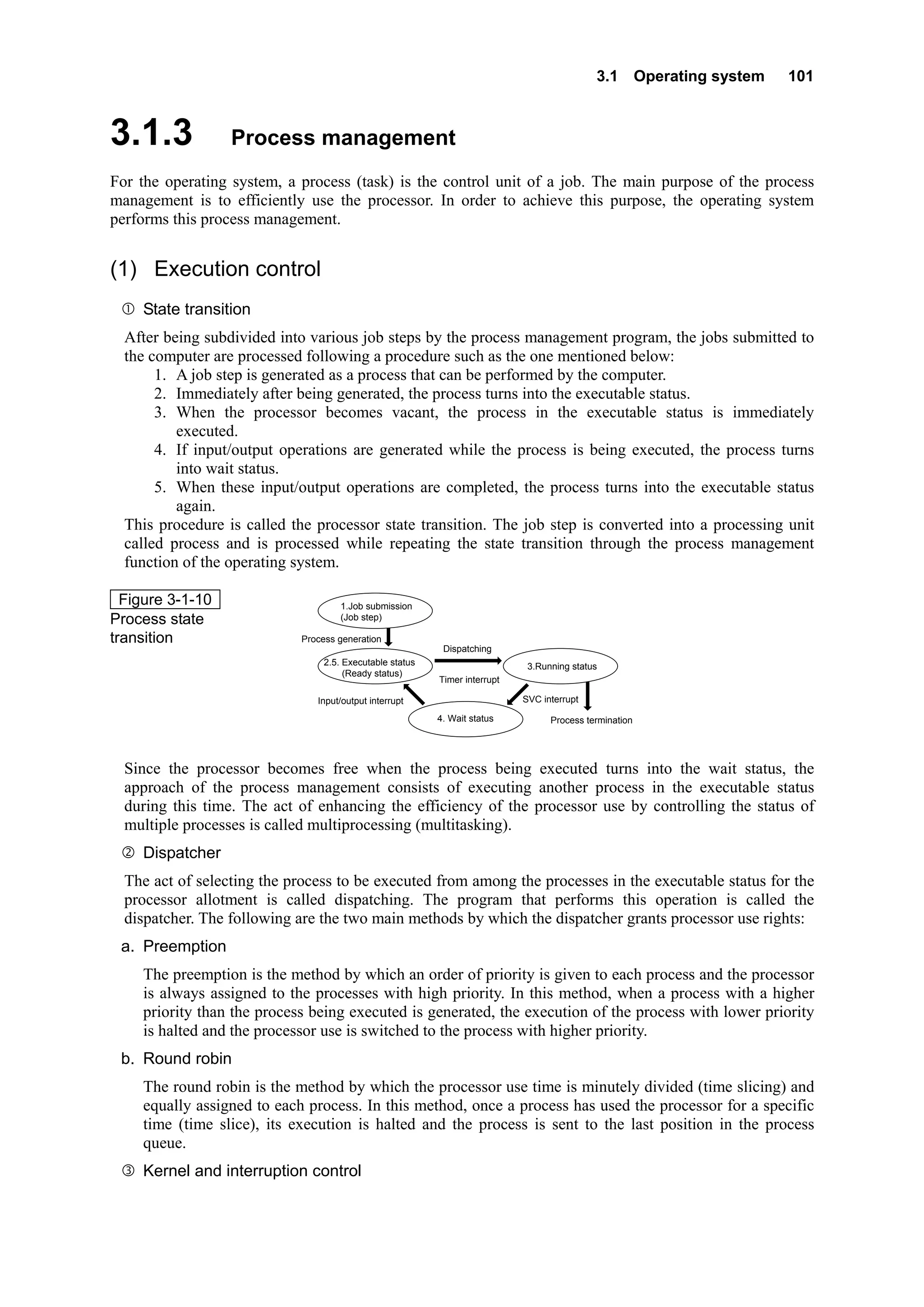3.1 Operating system 101
3.1.3 Process management
For the operating system, a process (task) is the control unit of a job. The main purpose of the process
management is to efficiently use the processor. In order to achieve this purpose, the operating system
performs this process management.
(1) Execution control
State transition
After being subdivided into various job steps by the process management program, the jobs submitted to
the computer are processed following a procedure such as the one mentioned below:
1. A job step is generated as a process that can be performed by the computer.
2. Immediately after being generated, the process turns into the executable status.
3. When the processor becomes vacant, the process in the executable status is immediately
executed.
4. If input/output operations are generated while the process is being executed, the process turns
into wait status.
5. When these input/output operations are completed, the process turns into the executable status
again.
This procedure is called the processor state transition. The job step is converted into a processing unit
called process and is processed while repeating the state transition through the process management
function of the operating system.
Process generation
Input/output interrupt
Dispatching
Timer interrupt
SVC interrupt
Process termination
1.Job submission
(Job step)
2.5. Executable status
(Ready status)
3.Running status）
4. Wait status
   
Figure 3-1-10
Process state
transition
Since the processor becomes free when the process being executed turns into the wait status, the
approach of the process management consists of executing another process in the executable status
during this time. The act of enhancing the efficiency of the processor use by controlling the status of
multiple processes is called multiprocessing (multitasking).
Dispatcher
The act of selecting the process to be executed from among the processes in the executable status for the
processor allotment is called dispatching. The program that performs this operation is called the
dispatcher. The following are the two main methods by which the dispatcher grants processor use rights:
a. Preemption
The preemption is the method by which an order of priority is given to each process and the processor
is always assigned to the processes with high priority. In this method, when a process with a higher
priority than the process being executed is generated, the execution of the process with lower priority
is halted and the processor use is switched to the process with higher priority.
b. Round robin
The round robin is the method by which the processor use time is minutely divided (time slicing) and
equally assigned to each process. In this method, once a process has used the processor for a specific
time (time slice), its execution is halted and the process is sent to the last position in the process
queue.
Kernel and interruption control
 