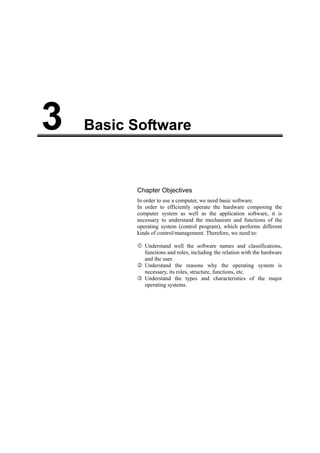 Basic Software3
Chapter Objectives
In order to use a computer, we need basic software.
In order to efficiently operate the hardware composing the
computer system as well as the application software, it is
necessary to understand the mechanism and functions of the
operating system (control program), which performs different
kinds of control/management. Therefore, we need to:
Understand well the software names and classifications,
functions and roles, including the relation with the hardware
and the user.
Understand the reasons why the operating system is
necessary, its roles, structure, functions, etc.
Understand the types and characteristics of the major
operating systems.
 
