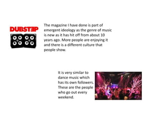 The magazine I have done is part of emergent ideology as the genre of music is new as it has hit off from about 10 years ago. More people are enjoying it and there is a different culture that people show.  It is very similar to dance music which has its own followers. These are the people who go out every weekend. 