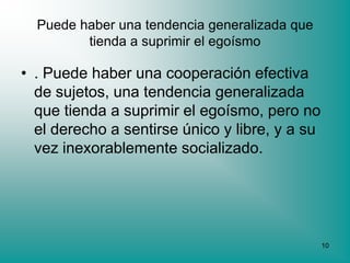 Puede haber una tendencia generalizada que
         tienda a suprimir el egoísmo

• . Puede haber una cooperación efectiva
  de sujetos, una tendencia generalizada
  que tienda a suprimir el egoísmo, pero no
  el derecho a sentirse único y libre, y a su
  vez inexorablemente socializado.




                                                10
 