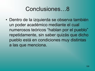 Conclusiones…8
• Dentro de la izquierda se observa también
  un poder académico mediante el cual
  numerosos teóricos “hablan por el pueblo”
  repetidamente, sin saber quizás que dicho
  pueblo está en condiciones muy distintas
  a las que menciona.



                                         100
 