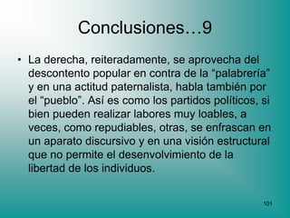 Conclusiones…9
• La derecha, reiteradamente, se aprovecha del
  descontento popular en contra de la “palabrería”
  y en una actitud paternalista, habla también por
  el “pueblo”. Así es como los partidos políticos, si
  bien pueden realizar labores muy loables, a
  veces, como repudiables, otras, se enfrascan en
  un aparato discursivo y en una visión estructural
  que no permite el desenvolvimiento de la
  libertad de los individuos.

                                                   101
 