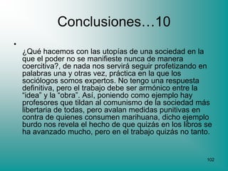 Conclusiones…10
•
    ¿Qué hacemos con las utopías de una sociedad en la
    que el poder no se manifieste nunca de manera
    coercitiva?, de nada nos servirá seguir profetizando en
    palabras una y otras vez, práctica en la que los
    sociólogos somos expertos. No tengo una respuesta
    definitiva, pero el trabajo debe ser armónico entre la
    “idea” y la “obra”. Así, poniendo como ejemplo hay
    profesores que tildan al comunismo de la sociedad más
    libertaria de todas, pero avalan medidas punitivas en
    contra de quienes consumen marihuana, dicho ejemplo
    burdo nos revela el hecho de que quizás en los libros se
    ha avanzado mucho, pero en el trabajo quizás no tanto.


                                                          102
 
