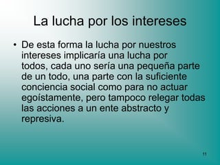 La lucha por los intereses
• De esta forma la lucha por nuestros
  intereses implicaría una lucha por
  todos, cada uno sería una pequeña parte
  de un todo, una parte con la suficiente
  conciencia social como para no actuar
  egoístamente, pero tampoco relegar todas
  las acciones a un ente abstracto y
  represiva.


                                         11
 