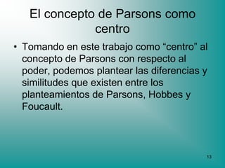 El concepto de Parsons como
              centro
• Tomando en este trabajo como “centro” al
  concepto de Parsons con respecto al
  poder, podemos plantear las diferencias y
  similitudes que existen entre los
  planteamientos de Parsons, Hobbes y
  Foucault.



                                          13
 