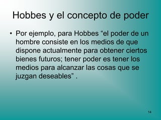 Hobbes y el concepto de poder
• Por ejemplo, para Hobbes “el poder de un
  hombre consiste en los medios de que
  dispone actualmente para obtener ciertos
  bienes futuros; tener poder es tener los
  medios para alcanzar las cosas que se
  juzgan deseables” .



                                         14
 