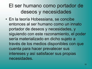 El ser humano como portador de
      deseos y necesidades
• En la teoría Hobessiana, se concibe
  entonces al ser humano como un innato
  portador de deseos y necesidades, y
  siguiendo con este razonamiento, el poder
  sería materializado en dicho sujeto a
  través de los medios disponibles con que
  cuenta para hacer prevalecer sus
  intereses y así satisfacer sus propias
  necesidades.
                                          15
 