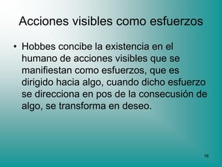 Acciones visibles como esfuerzos
• Hobbes concibe la existencia en el
  humano de acciones visibles que se
  manifiestan como esfuerzos, que es
  dirigido hacia algo, cuando dicho esfuerzo
  se direcciona en pos de la consecusión de
  algo, se transforma en deseo.



                                           16
 