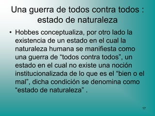 Una guerra de todos contra todos :
      estado de naturaleza
• Hobbes conceptualiza, por otro lado la
  existencia de un estado en el cual la
  naturaleza humana se manifiesta como
  una guerra de “todos contra todos”, un
  estado en el cual no existe una noción
  institucionalizada de lo que es el “bien o el
  mal”, dicha condición se denomina como
  “estado de naturaleza” .

                                              17
 