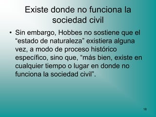 Existe donde no funciona la
            sociedad civil
• Sin embargo, Hobbes no sostiene que el
  “estado de naturaleza” existiera alguna
  vez, a modo de proceso histórico
  específico, sino que, “más bien, existe en
  cualquier tiempo o lugar en donde no
  funciona la sociedad civil”.



                                               18
 