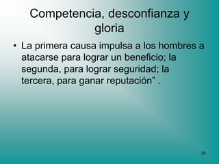 Competencia, desconfianza y
             gloria
• La primera causa impulsa a los hombres a
  atacarse para lograr un beneficio; la
  segunda, para lograr seguridad; la
  tercera, para ganar reputación” .




                                         20
 