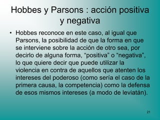 Hobbes y Parsons : acción positiva
           y negativa
• Hobbes reconoce en este caso, al igual que
  Parsons, la posibilidad de que la forma en que
  se interviene sobre la acción de otro sea, por
  decirlo de alguna forma, “positiva” o “negativa”,
  lo que quiere decir que puede utilizar la
  violencia en contra de aquellos que atenten los
  intereses del poderoso (como sería el caso de la
  primera causa, la competencia) como la defensa
  de esos mismos intereses (a modo de leviatán).

                                                 21
 
