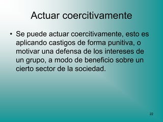 Actuar coercitivamente
• Se puede actuar coercitivamente, esto es
  aplicando castigos de forma punitiva, o
  motivar una defensa de los intereses de
  un grupo, a modo de beneficio sobre un
  cierto sector de la sociedad.




                                             22
 