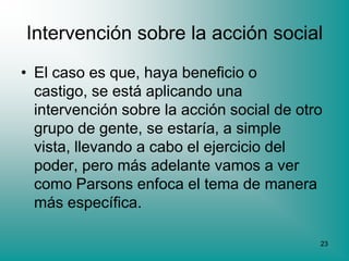 Intervención sobre la acción social
• El caso es que, haya beneficio o
  castigo, se está aplicando una
  intervención sobre la acción social de otro
  grupo de gente, se estaría, a simple
  vista, llevando a cabo el ejercicio del
  poder, pero más adelante vamos a ver
  como Parsons enfoca el tema de manera
  más específica.

                                            23
 