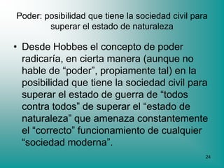 Poder: posibilidad que tiene la sociedad civil para
        superar el estado de naturaleza

• Desde Hobbes el concepto de poder
  radicaría, en cierta manera (aunque no
  hable de “poder”, propiamente tal) en la
  posibilidad que tiene la sociedad civil para
  superar el estado de guerra de “todos
  contra todos” de superar el “estado de
  naturaleza” que amenaza constantemente
  el “correcto” funcionamiento de cualquier
  “sociedad moderna”.
                                                  24
 