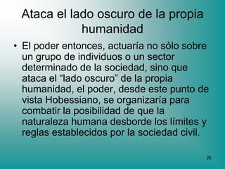 Ataca el lado oscuro de la propia
            humanidad
• El poder entonces, actuaría no sólo sobre
  un grupo de individuos o un sector
  determinado de la sociedad, sino que
  ataca el “lado oscuro” de la propia
  humanidad, el poder, desde este punto de
  vista Hobessiano, se organizaría para
  combatir la posibilidad de que la
  naturaleza humana desborde los límites y
  reglas establecidos por la sociedad civil.

                                           25
 