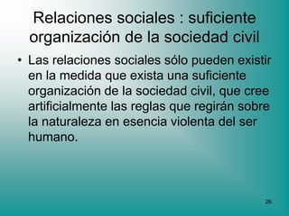 Relaciones sociales : suficiente
  organización de la sociedad civil
• Las relaciones sociales sólo pueden existir
  en la medida que exista una suficiente
  organización de la sociedad civil, que cree
  artificialmente las reglas que regirán sobre
  la naturaleza en esencia violenta del ser
  humano.



                                            26
 