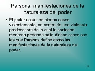 Parsons: manifestaciones de la
       naturaleza del poder
• El poder actúa, en ciertos casos
  violentamente, en contra de una violencia
  predecesora de la cual la sociedad
  moderna pretende salir, dichos casos son
  los que Parsons define como las
  manifestaciones de la naturaleza del
  poder.


                                          27
 