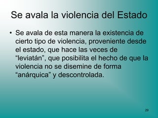 Se avala la violencia del Estado
• Se avala de esta manera la existencia de
  cierto tipo de violencia, proveniente desde
  el estado, que hace las veces de
  “leviatán”, que posibilita el hecho de que la
  violencia no se disemine de forma
  “anárquica” y descontrolada.



                                             29
 