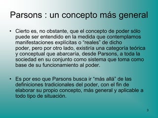 Parsons : un concepto más general
• Cierto es, no obstante, que el concepto de poder sólo
  puede ser entendido en la medida que contemplamos
  manifestaciones explícitas o “reales” de dicho
  poder, pero por otro lado, existiría una categoría teórica
  y conceptual que abarcaría, desde Parsons, a toda la
  sociedad en su conjunto como sistema que toma como
  base de su funcionamiento al poder.

• Es por eso que Parsons busca ir “más allá” de las
  definiciones tradicionales del poder, con el fin de
  elaborar su propio concepto, más general y aplicable a
  todo tipo de situación.

                                                               3
 