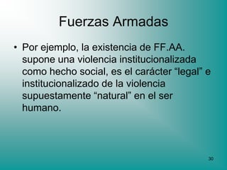 Fuerzas Armadas
• Por ejemplo, la existencia de FF.AA.
  supone una violencia institucionalizada
  como hecho social, es el carácter “legal” e
  institucionalizado de la violencia
  supuestamente “natural” en el ser
  humano.



                                            30
 