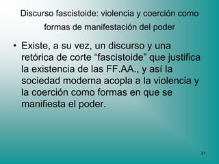 Discurso fascistoide: violencia y coerción como
       formas de manifestación del poder

• Existe, a su vez, un discurso y una
  retórica de corte “fascistoide” que justifica
  la existencia de las FF.AA., y así la
  sociedad moderna acopla a la violencia y
  la coerción como formas en que se
  manifiesta el poder.



                                                   31
 
