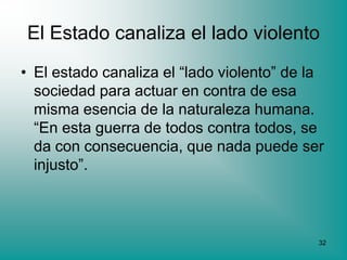 El Estado canaliza el lado violento
• El estado canaliza el “lado violento” de la
  sociedad para actuar en contra de esa
  misma esencia de la naturaleza humana.
  “En esta guerra de todos contra todos, se
  da con consecuencia, que nada puede ser
  injusto”.



                                            32
 