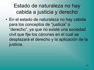Estado de naturaleza no hay
     cabida a justicia y derecho
• En el estado de naturaleza no hay cabida
  para los conceptos de “justicia” o
  “derecho”, ya que no existe una sociedad
  civil que fije los cánones en el cual se
  desplazará el derecho y la aplicación de la
  justicia.



                                            33
 