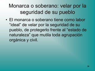 Monarca o soberano: velar por la
    seguridad de su pueblo
• El monarca o soberano tiene como labor
  “ideal” de velar por la seguridad de su
  pueblo, de protegerlo frente al “estado de
  naturaleza” que mutila toda agrupación
  orgánica y civil.




                                               36
 