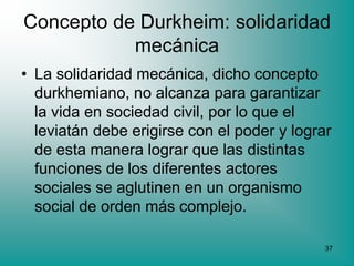 Concepto de Durkheim: solidaridad
           mecánica
• La solidaridad mecánica, dicho concepto
  durkhemiano, no alcanza para garantizar
  la vida en sociedad civil, por lo que el
  leviatán debe erigirse con el poder y lograr
  de esta manera lograr que las distintas
  funciones de los diferentes actores
  sociales se aglutinen en un organismo
  social de orden más complejo.

                                             37
 