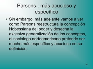 Parsons : más acucioso y
             específico
• Sin embargo, más adelante vamos a ver
  como Parsons reestructura la concepción
  Hobessiana del poder y desecha la
  excesiva generalización de los conceptos,
  el sociólogo norteamericano pretende ser
  mucho más específico y acucioso en su
  definición.


                                          38
 