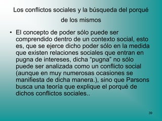 Los conflictos sociales y la búsqueda del porqué
                 de los mismos
• El concepto de poder sólo puede ser
  comprendido dentro de un contexto social, esto
  es, que se ejerce dicho poder sólo en la medida
  que existen relaciones sociales que entran en
  pugna de intereses, dicha “pugna” no sólo
  puede ser analizada como un conflicto social
  (aunque en muy numerosas ocasiones se
  manifiesta de dicha manera.), sino que Parsons
  busca una teoría que explique el porqué de
  dichos conflictos sociales..

                                                    39
 