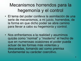 Mecanismos horrendos para la
      hegemonía y el control
• El tema del poder conlleva la asimilación de una
  serie de mecanismos, a mi juicio, horrendos, de
  la forma en que dicho poder se abre camino
  para llevar a cabo su hegemonía y control.

• Nos enfrentamos a la realidad y asumimos
  quizás como “normal” y “moderno” el hecho de
  que en numerosas ocasiones el poder pueda
  actuar de las formas más violentas y
  descaradas, tomando así como premisa
  fundamental su carácter coercitivo.
                                                 4
 