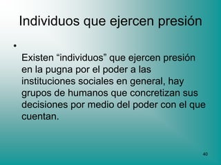 Individuos que ejercen presión
•
    Existen “individuos” que ejercen presión
    en la pugna por el poder a las
    instituciones sociales en general, hay
    grupos de humanos que concretizan sus
    decisiones por medio del poder con el que
    cuentan.


                                            40
 