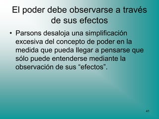 El poder debe observarse a través
          de sus efectos
• Parsons desaloja una simplificación
  excesiva del concepto de poder en la
  medida que pueda llegar a pensarse que
  sólo puede entenderse mediante la
  observación de sus “efectos”.




                                           41
 