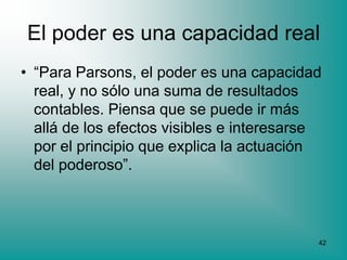 El poder es una capacidad real
• “Para Parsons, el poder es una capacidad
  real, y no sólo una suma de resultados
  contables. Piensa que se puede ir más
  allá de los efectos visibles e interesarse
  por el principio que explica la actuación
  del poderoso”.



                                           42
 