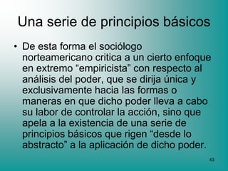 Una serie de principios básicos
• De esta forma el sociólogo
  norteamericano critica a un cierto enfoque
  en extremo “empiricista” con respecto al
  análisis del poder, que se dirija única y
  exclusivamente hacia las formas o
  maneras en que dicho poder lleva a cabo
  su labor de controlar la acción, sino que
  apela a la existencia de una serie de
  principios básicos que rigen “desde lo
  abstracto” a la aplicación de dicho poder.
                                           43
 