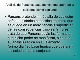 Análisis de Parsons: base teórica que opera en la
            sociedad como conjunto

• Parsons pretende ir más allá de cualquier
  enfoque histórico específico del tema que
  se quede en un mero “análisis superficial”
  de las consecuencias visibles. Y no se
  trata de que Parsons obvie las formas en
  que dicho poder se manifiesta, sino que
  su análisis radica en su elemento
  “primordial” su base teórica que opera en
  la sociedad como conjunto.
                                                44
 